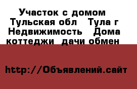 Участок с домом - Тульская обл., Тула г. Недвижимость » Дома, коттеджи, дачи обмен   